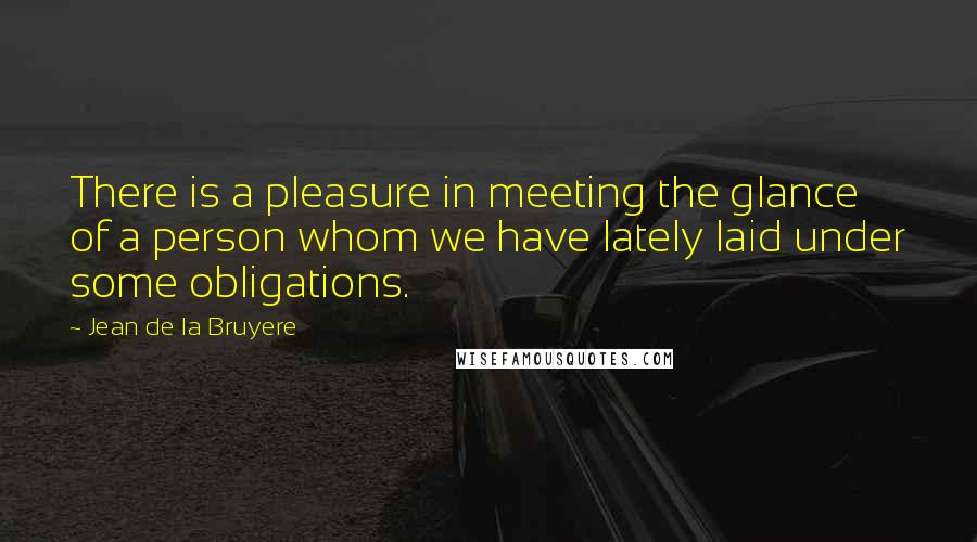Jean De La Bruyere Quotes: There is a pleasure in meeting the glance of a person whom we have lately laid under some obligations.