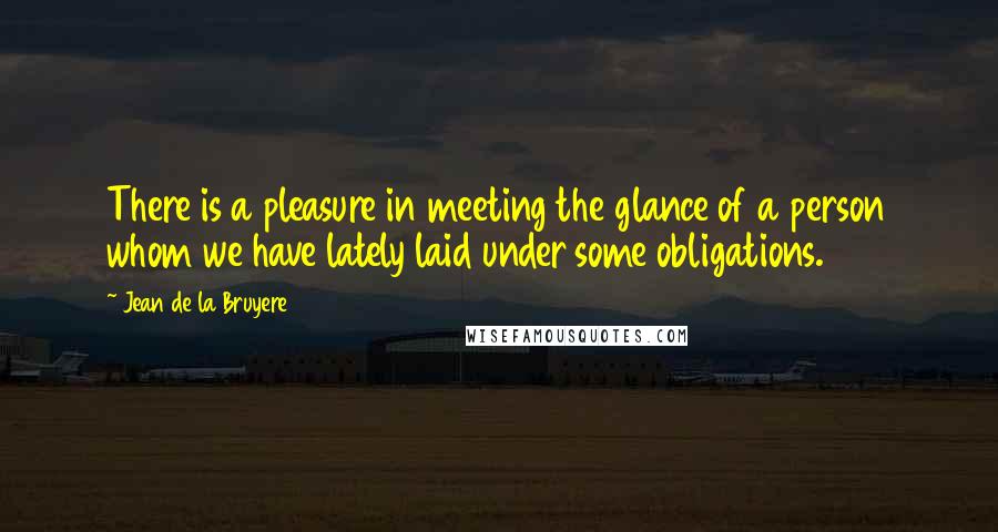 Jean De La Bruyere Quotes: There is a pleasure in meeting the glance of a person whom we have lately laid under some obligations.