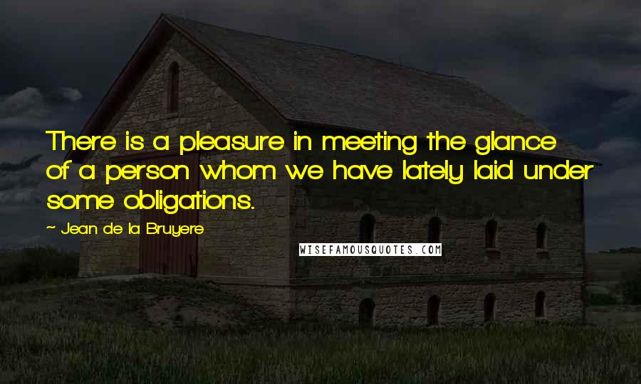 Jean De La Bruyere Quotes: There is a pleasure in meeting the glance of a person whom we have lately laid under some obligations.