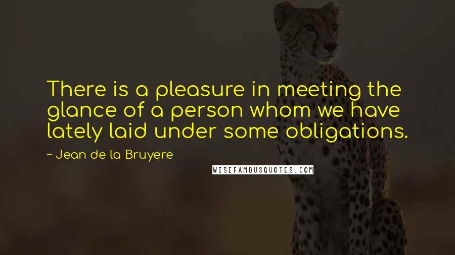 Jean De La Bruyere Quotes: There is a pleasure in meeting the glance of a person whom we have lately laid under some obligations.