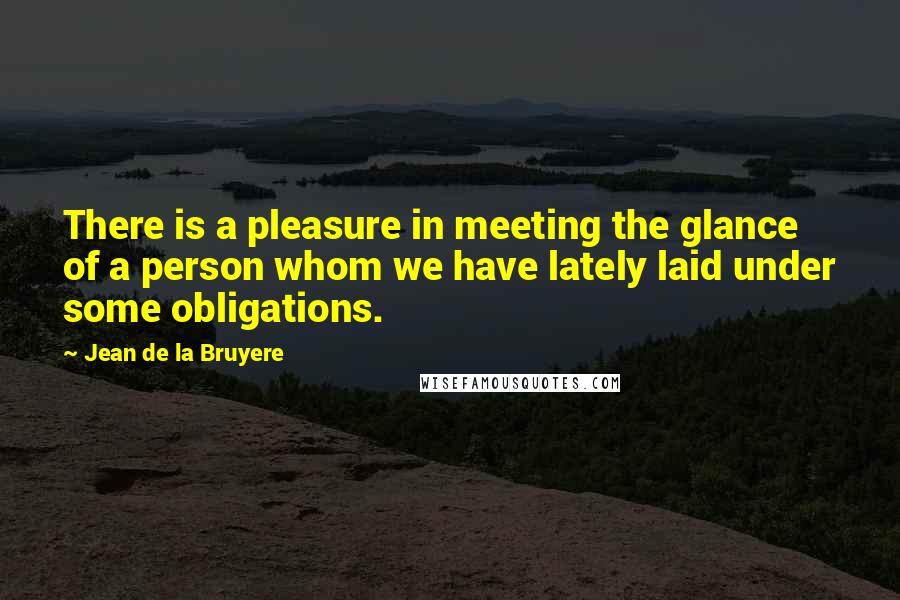 Jean De La Bruyere Quotes: There is a pleasure in meeting the glance of a person whom we have lately laid under some obligations.