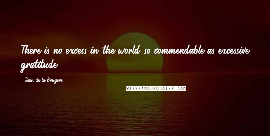 Jean De La Bruyere Quotes: There is no excess in the world so commendable as excessive gratitude.