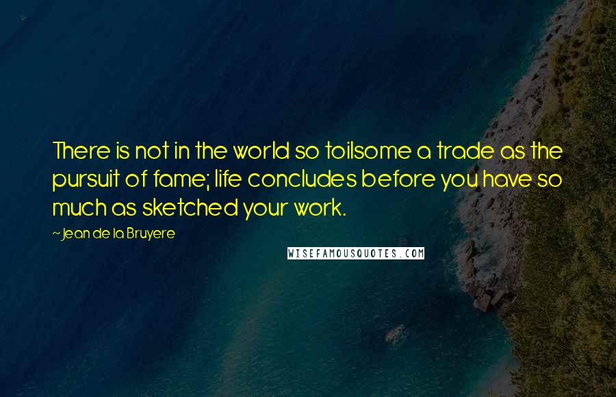 Jean De La Bruyere Quotes: There is not in the world so toilsome a trade as the pursuit of fame; life concludes before you have so much as sketched your work.
