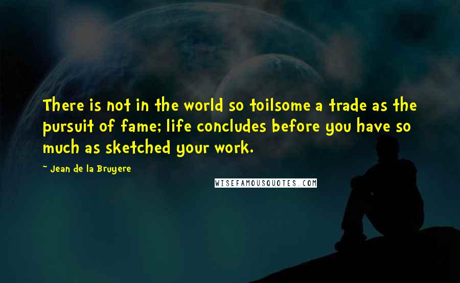 Jean De La Bruyere Quotes: There is not in the world so toilsome a trade as the pursuit of fame; life concludes before you have so much as sketched your work.