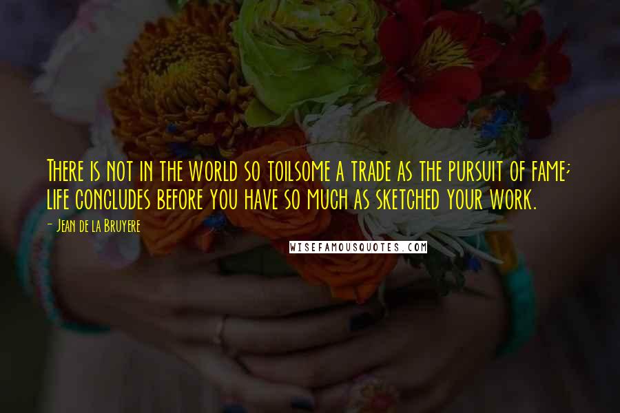 Jean De La Bruyere Quotes: There is not in the world so toilsome a trade as the pursuit of fame; life concludes before you have so much as sketched your work.