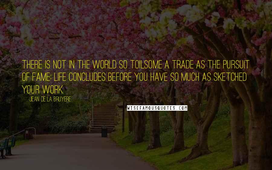 Jean De La Bruyere Quotes: There is not in the world so toilsome a trade as the pursuit of fame; life concludes before you have so much as sketched your work.