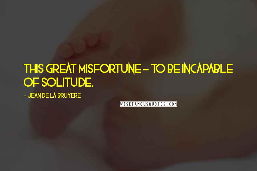 Jean De La Bruyere Quotes: This great misfortune - to be incapable of solitude.