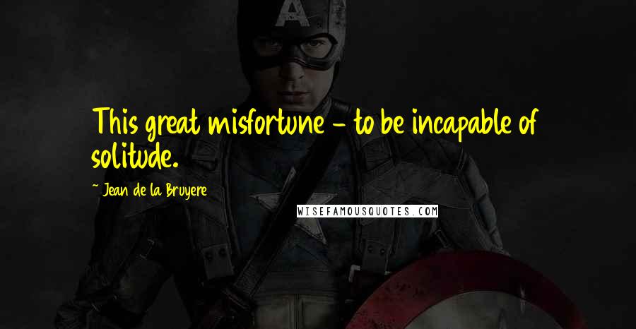 Jean De La Bruyere Quotes: This great misfortune - to be incapable of solitude.