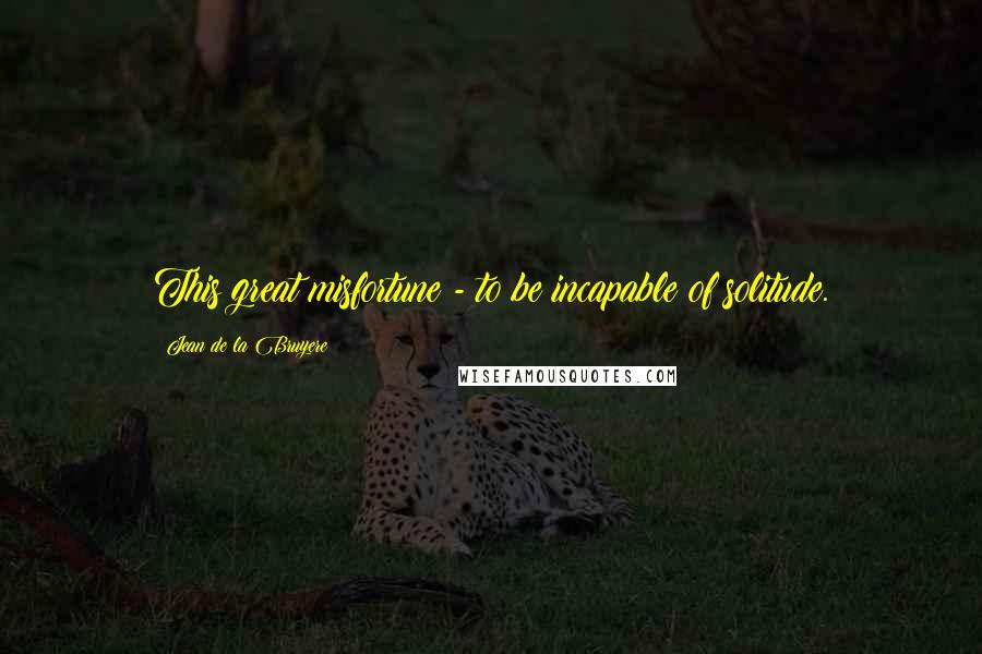 Jean De La Bruyere Quotes: This great misfortune - to be incapable of solitude.