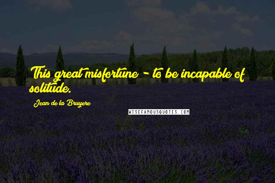 Jean De La Bruyere Quotes: This great misfortune - to be incapable of solitude.