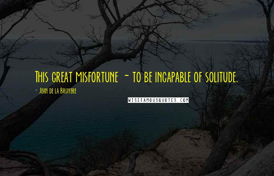 Jean De La Bruyere Quotes: This great misfortune - to be incapable of solitude.