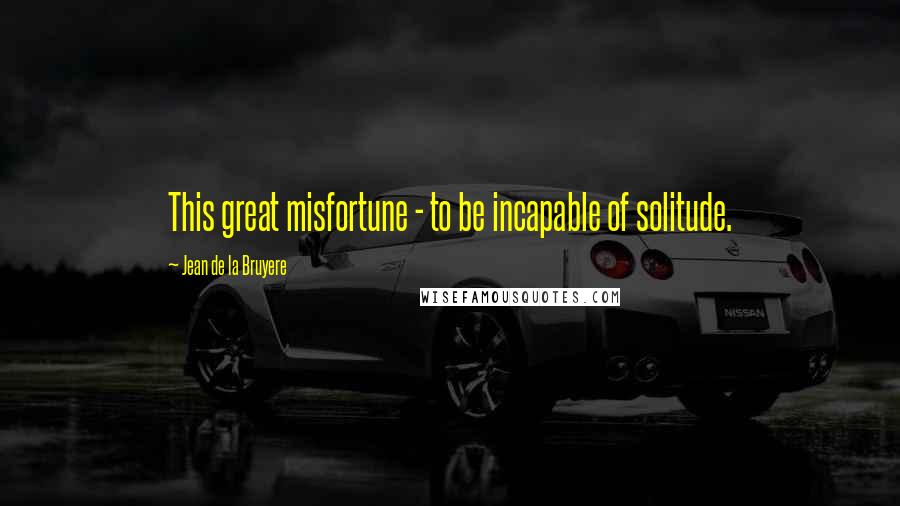 Jean De La Bruyere Quotes: This great misfortune - to be incapable of solitude.