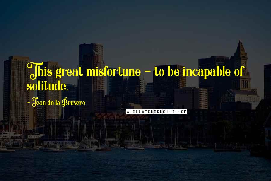 Jean De La Bruyere Quotes: This great misfortune - to be incapable of solitude.