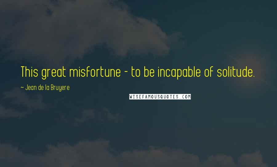 Jean De La Bruyere Quotes: This great misfortune - to be incapable of solitude.