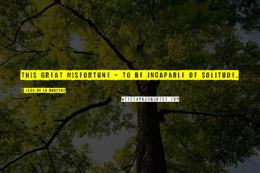 Jean De La Bruyere Quotes: This great misfortune - to be incapable of solitude.