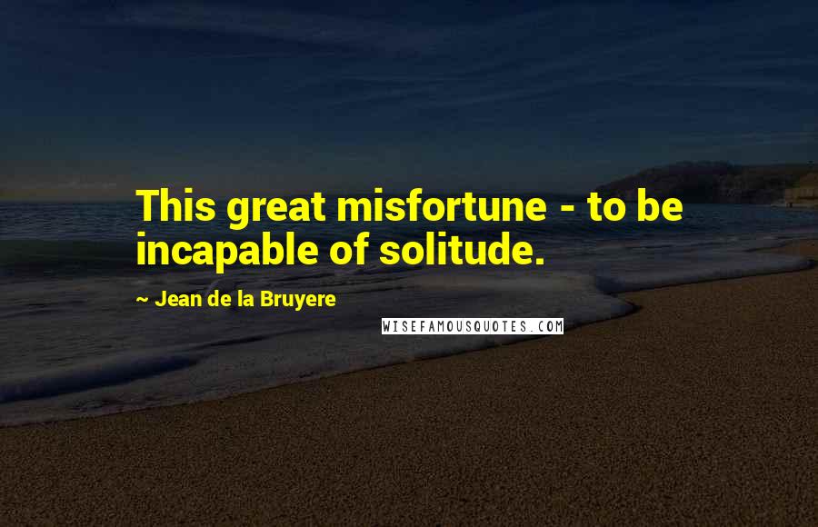 Jean De La Bruyere Quotes: This great misfortune - to be incapable of solitude.