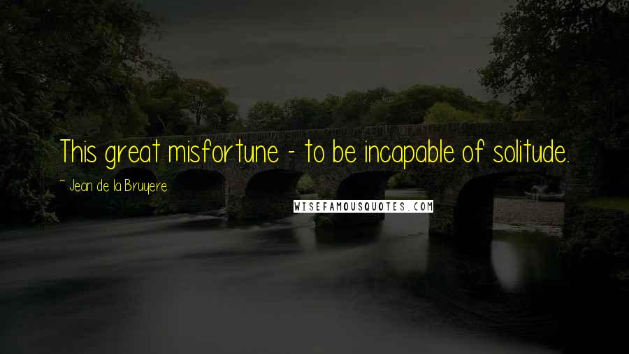 Jean De La Bruyere Quotes: This great misfortune - to be incapable of solitude.