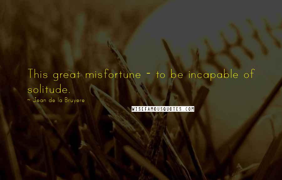Jean De La Bruyere Quotes: This great misfortune - to be incapable of solitude.