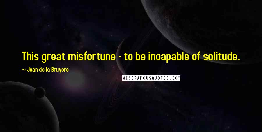 Jean De La Bruyere Quotes: This great misfortune - to be incapable of solitude.