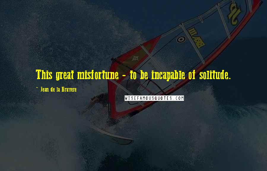 Jean De La Bruyere Quotes: This great misfortune - to be incapable of solitude.