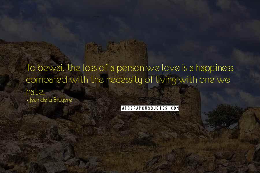 Jean De La Bruyere Quotes: To bewail the loss of a person we love is a happiness compared with the necessity of living with one we hate.