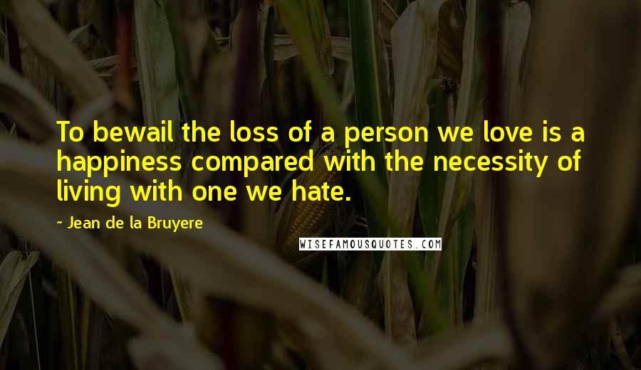 Jean De La Bruyere Quotes: To bewail the loss of a person we love is a happiness compared with the necessity of living with one we hate.