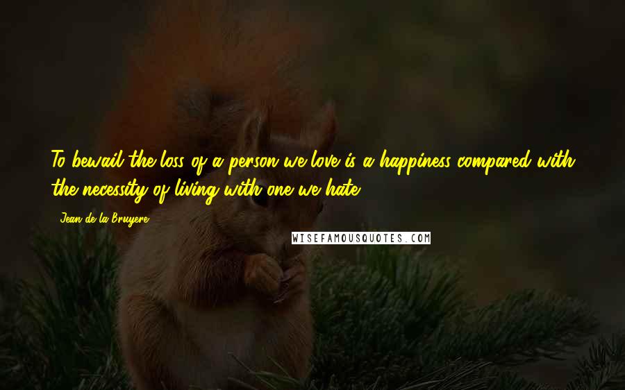 Jean De La Bruyere Quotes: To bewail the loss of a person we love is a happiness compared with the necessity of living with one we hate.