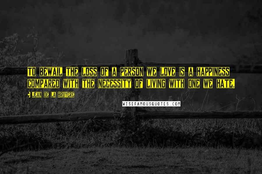 Jean De La Bruyere Quotes: To bewail the loss of a person we love is a happiness compared with the necessity of living with one we hate.