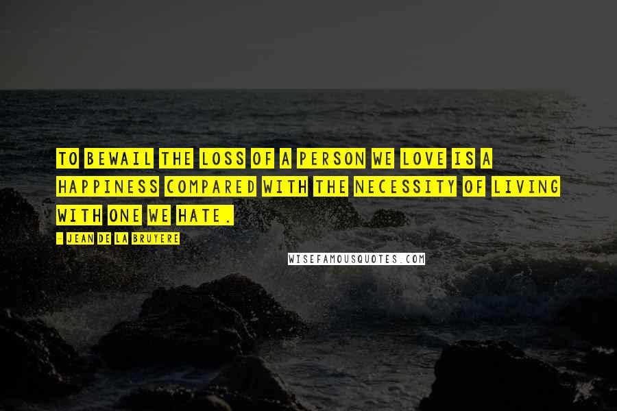 Jean De La Bruyere Quotes: To bewail the loss of a person we love is a happiness compared with the necessity of living with one we hate.