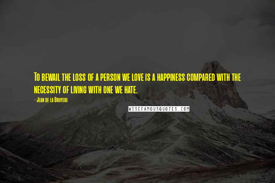 Jean De La Bruyere Quotes: To bewail the loss of a person we love is a happiness compared with the necessity of living with one we hate.