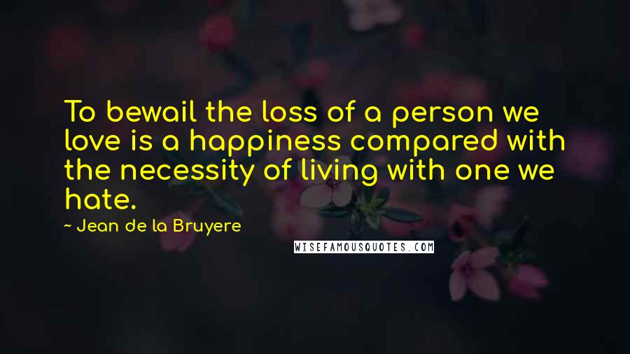 Jean De La Bruyere Quotes: To bewail the loss of a person we love is a happiness compared with the necessity of living with one we hate.