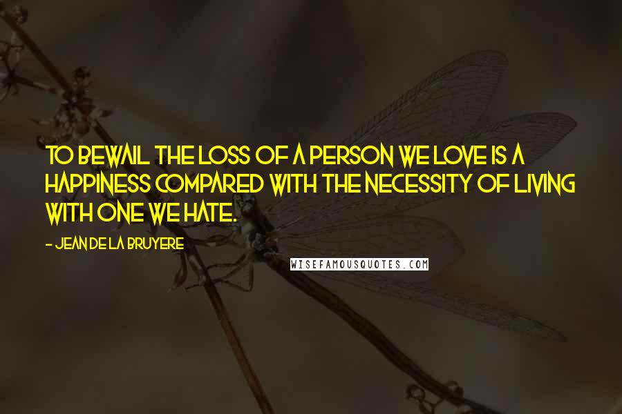 Jean De La Bruyere Quotes: To bewail the loss of a person we love is a happiness compared with the necessity of living with one we hate.