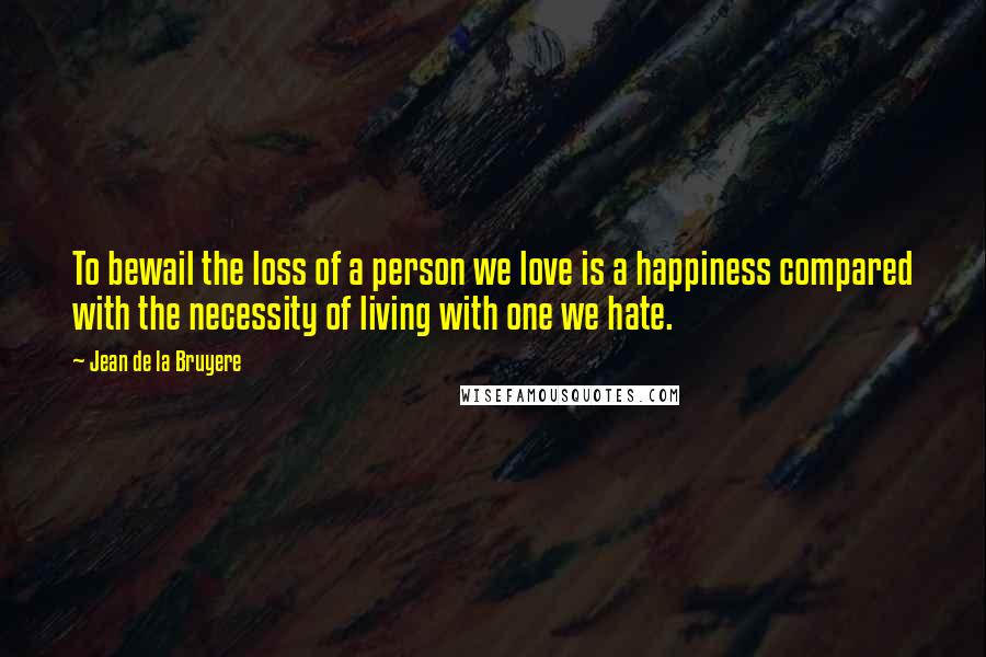 Jean De La Bruyere Quotes: To bewail the loss of a person we love is a happiness compared with the necessity of living with one we hate.