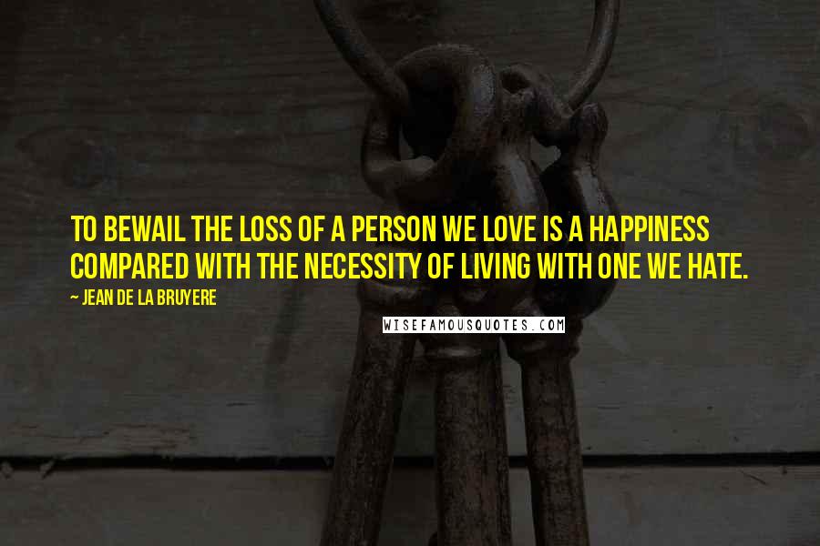 Jean De La Bruyere Quotes: To bewail the loss of a person we love is a happiness compared with the necessity of living with one we hate.