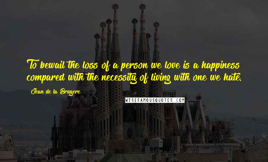 Jean De La Bruyere Quotes: To bewail the loss of a person we love is a happiness compared with the necessity of living with one we hate.