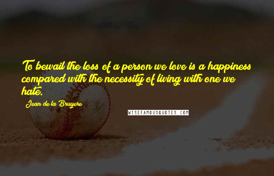 Jean De La Bruyere Quotes: To bewail the loss of a person we love is a happiness compared with the necessity of living with one we hate.