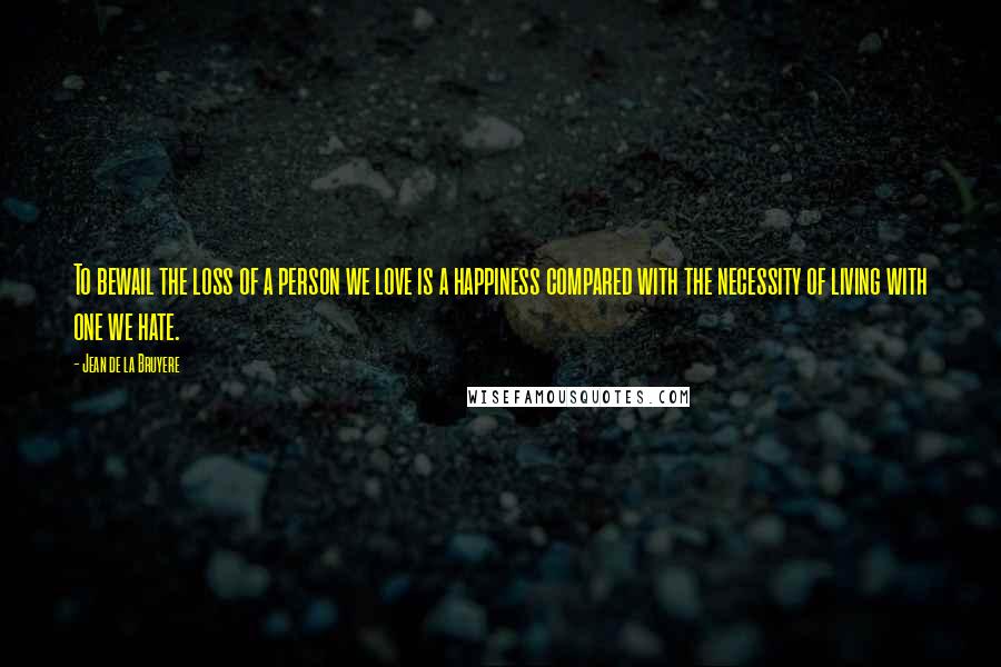 Jean De La Bruyere Quotes: To bewail the loss of a person we love is a happiness compared with the necessity of living with one we hate.