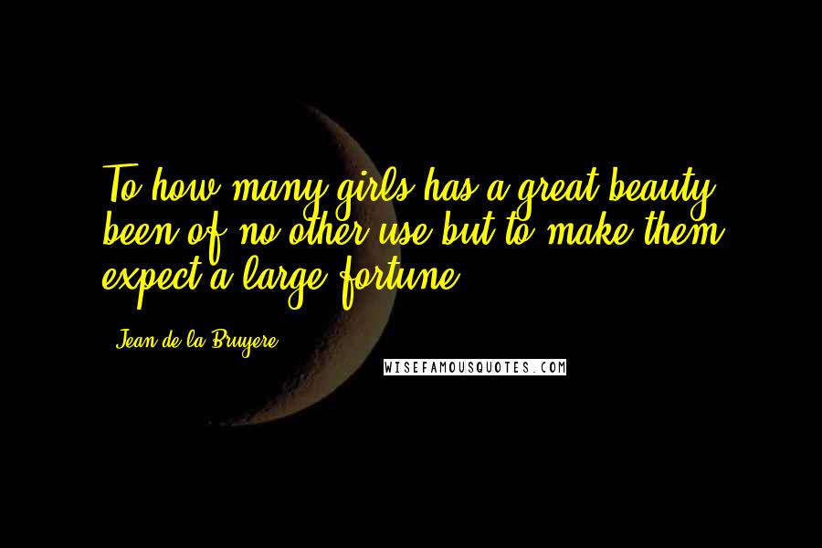 Jean De La Bruyere Quotes: To how many girls has a great beauty been of no other use but to make them expect a large fortune!