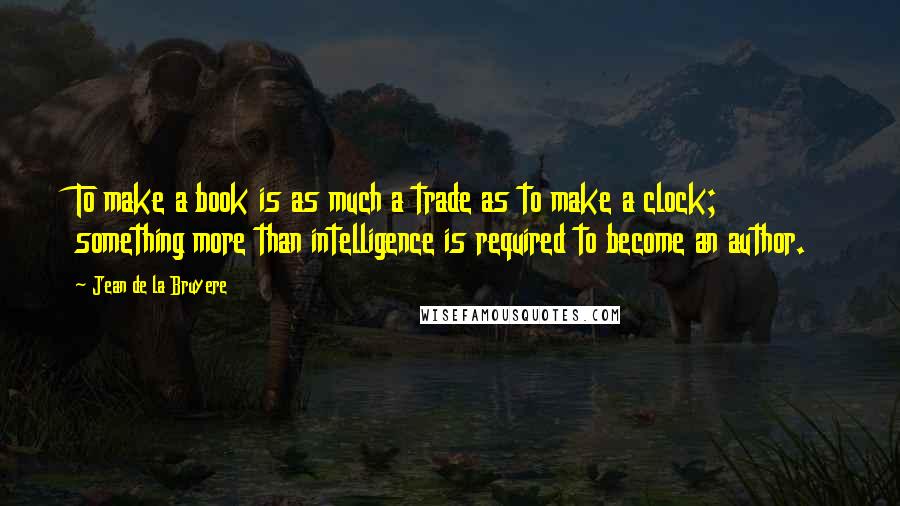 Jean De La Bruyere Quotes: To make a book is as much a trade as to make a clock; something more than intelligence is required to become an author.