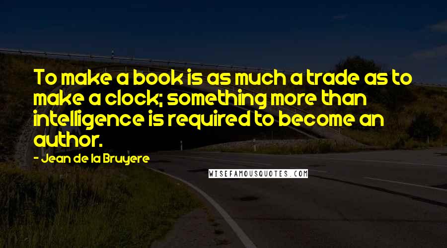 Jean De La Bruyere Quotes: To make a book is as much a trade as to make a clock; something more than intelligence is required to become an author.