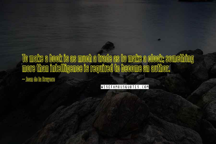 Jean De La Bruyere Quotes: To make a book is as much a trade as to make a clock; something more than intelligence is required to become an author.