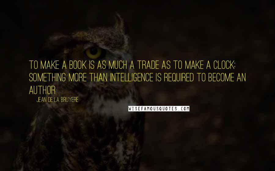 Jean De La Bruyere Quotes: To make a book is as much a trade as to make a clock; something more than intelligence is required to become an author.