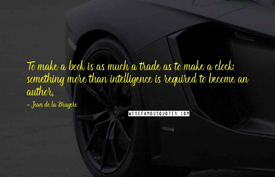 Jean De La Bruyere Quotes: To make a book is as much a trade as to make a clock; something more than intelligence is required to become an author.
