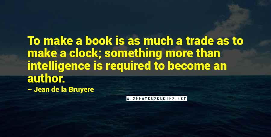 Jean De La Bruyere Quotes: To make a book is as much a trade as to make a clock; something more than intelligence is required to become an author.