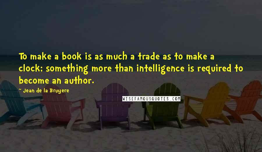 Jean De La Bruyere Quotes: To make a book is as much a trade as to make a clock; something more than intelligence is required to become an author.