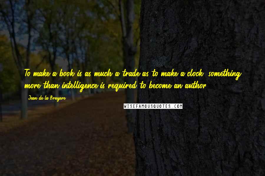 Jean De La Bruyere Quotes: To make a book is as much a trade as to make a clock; something more than intelligence is required to become an author.