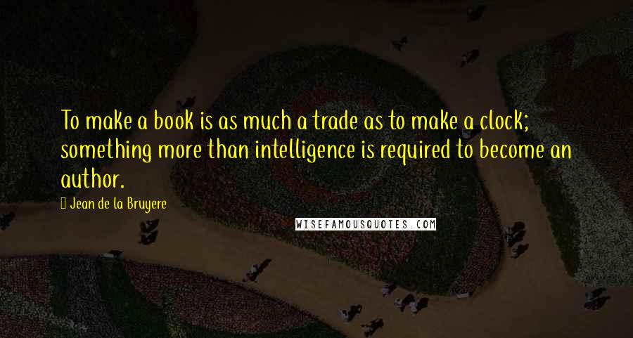 Jean De La Bruyere Quotes: To make a book is as much a trade as to make a clock; something more than intelligence is required to become an author.
