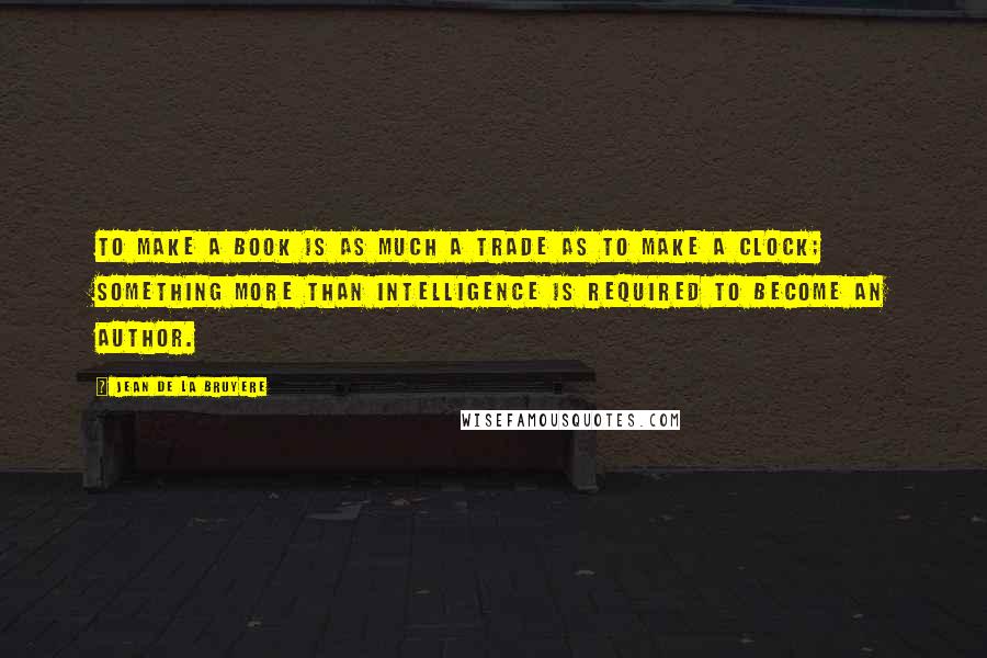 Jean De La Bruyere Quotes: To make a book is as much a trade as to make a clock; something more than intelligence is required to become an author.