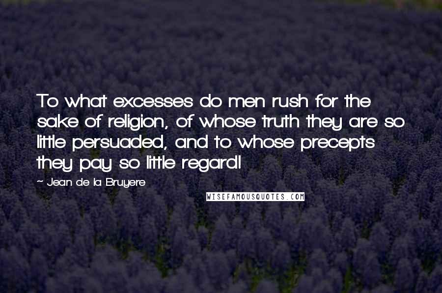 Jean De La Bruyere Quotes: To what excesses do men rush for the sake of religion, of whose truth they are so little persuaded, and to whose precepts they pay so little regard!