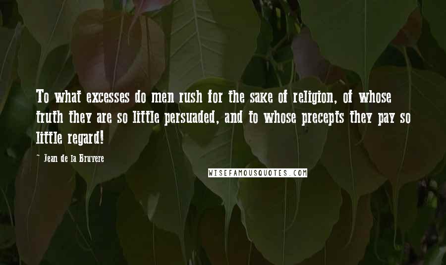 Jean De La Bruyere Quotes: To what excesses do men rush for the sake of religion, of whose truth they are so little persuaded, and to whose precepts they pay so little regard!